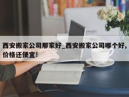 西安搬家公司那家好_西安搬家公司哪个好,价格还便宜!