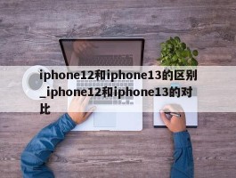 iphone12和iphone13的区别_iphone12和iphone13的对比