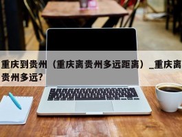 重庆到贵州（重庆离贵州多远距离）_重庆离贵州多远?