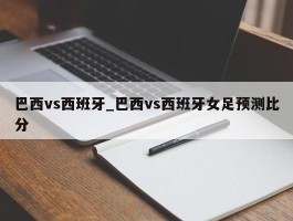 巴西vs西班牙_巴西vs西班牙女足预测比分