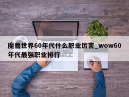 魔兽世界60年代什么职业厉害_wow60年代最强职业排行
