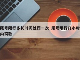 尾号限行多长时间处罚一次_尾号限行几小时内罚款