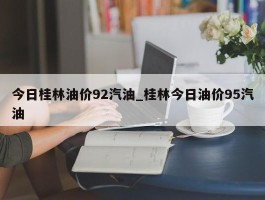 今日桂林油价92汽油_桂林今日油价95汽油