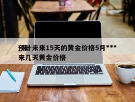 预计未来15天的黄金价格5月***_未来几天黄金价格