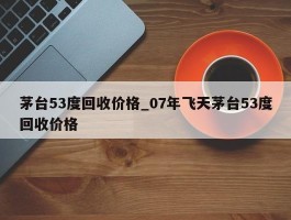 茅台53度回收价格_07年飞天茅台53度回收价格