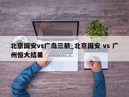 北京国安vs广岛三箭_北京国安 vs 广州恒大结果
