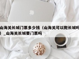 山海关长城门票多少钱（山海关可以爬长城吗）_山海关长城要门票吗