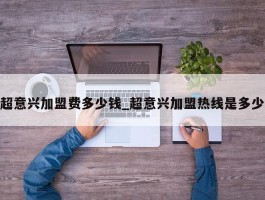 超意兴加盟费多少钱_超意兴加盟热线是多少