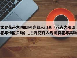 世界花卉大观园60岁老人门票（花卉大观园老年卡能用吗）_世界花卉大观园有老年票吗