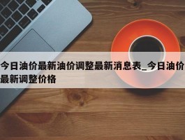今日油价最新油价调整最新消息表_今日油价最新调整价格