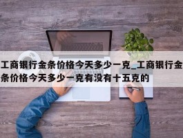 工商银行金条价格今天多少一克_工商银行金条价格今天多少一克有没有十五克的
