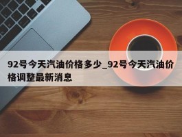 92号今天汽油价格多少_92号今天汽油价格调整最新消息