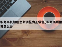 华为手机颜色怎么调整为正常色_华为画质偏黄怎么办