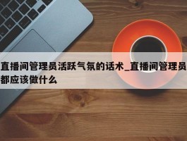 直播间管理员活跃气氛的话术_直播间管理员都应该做什么