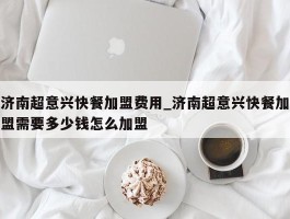 济南超意兴快餐加盟费用_济南超意兴快餐加盟需要多少钱怎么加盟