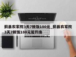 蓟县农家院3天7顿饭180元_蓟县农家院3天7顿饭180元能钓鱼