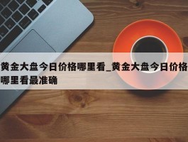 黄金大盘今日价格哪里看_黄金大盘今日价格哪里看最准确