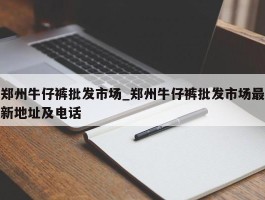 郑州牛仔裤批发市场_郑州牛仔裤批发市场最新地址及电话