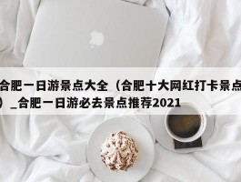 合肥一日游景点大全（合肥十大网红打卡景点）_合肥一日游必去景点推荐2021