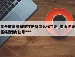 黄金可能涨吗现在走势怎么样了啊_黄金还能涨吗?四大信号***未来走势