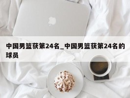 中国男篮获第24名_中国男篮获第24名的球员