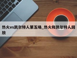 热火vs凯尔特人第五场_热火和凯尔特人回放
