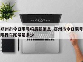 郑州市今日限号吗最新消息_郑州市今日限号限行车尾号是多少