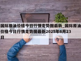 国际原油价格今日行情走势图最新_国际原油价格今日行情走势图最新2025年6月23日
