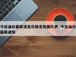 今日油价最新消息价格走势图片表_今日油价最新通知
