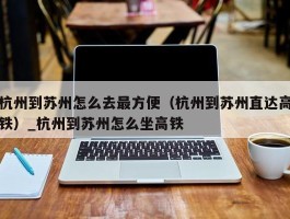 杭州到苏州怎么去最方便（杭州到苏州直达高铁）_杭州到苏州怎么坐高铁