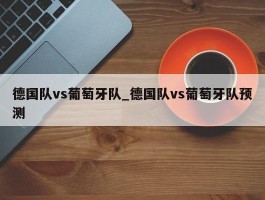 德国队vs葡萄牙队_德国队vs葡萄牙队预测