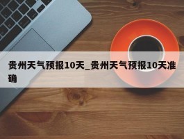 贵州天气预报10天_贵州天气预报10天准确
