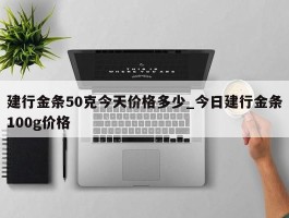 建行金条50克今天价格多少_今日建行金条100g价格