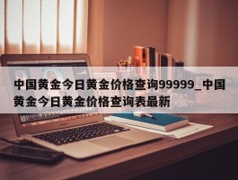 中国黄金今日黄金价格查询99999_中国黄金今日黄金价格查询表最新