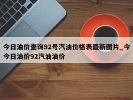 今日油价查询92号汽油价格表最新图片_今今日油价92汽油油价