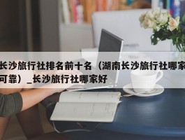 长沙旅行社排名前十名（湖南长沙旅行社哪家可靠）_长沙旅行社哪家好