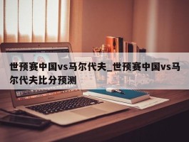 世预赛中国vs马尔代夫_世预赛中国vs马尔代夫比分预测