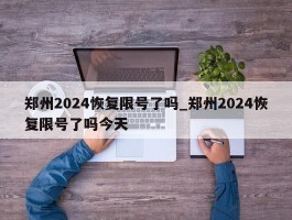 郑州2024恢复限号了吗_郑州2024恢复限号了吗今天