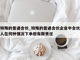 特殊的普通合伙_特殊的普通合伙企业中合伙人在何种情况下承担有限责任