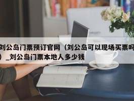 刘公岛门票预订官网（刘公岛可以现场买票吗）_刘公岛门票本地人多少钱