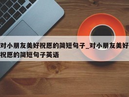 对小朋友美好祝愿的简短句子_对小朋友美好祝愿的简短句子英语
