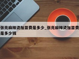 张亮麻辣烫加盟费是多少_张亮麻辣烫加盟费是多少钱