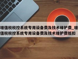 增值税税控系统专用设备费及技术维护费_增值税税控系统专用设备费及技术维护费抵扣