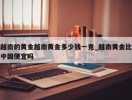 越南的黄金越南黄金多少钱一克_越南黄金比中国便宜吗