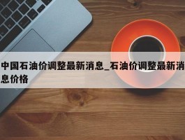 中国石油价调整最新消息_石油价调整最新消息价格