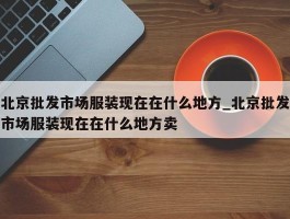 北京批发市场服装现在在什么地方_北京批发市场服装现在在什么地方卖