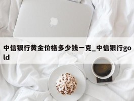 中信银行黄金价格多少钱一克_中信银行gold