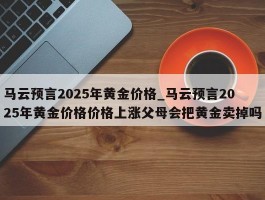 马云预言2025年黄金价格_马云预言2025年黄金价格价格上涨父母会把黄金卖掉吗