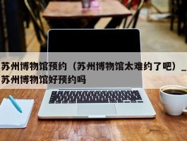 苏州博物馆预约（苏州博物馆太难约了吧）_苏州博物馆好预约吗