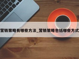 营销策略有哪些方法_营销策略包括哪些方式